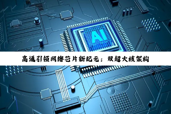 今日科普|高通引领网络芯片新纪元：双超大核架构与5G/AI融合技术加速行业变革
