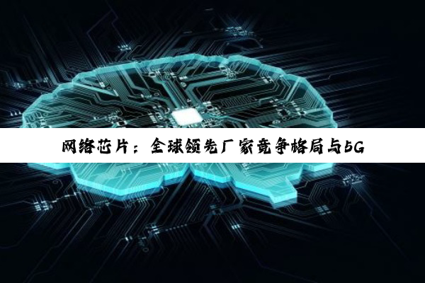 今日科普|网络芯片：全球领先厂家竞争格局与5G、AI技术革新趋势